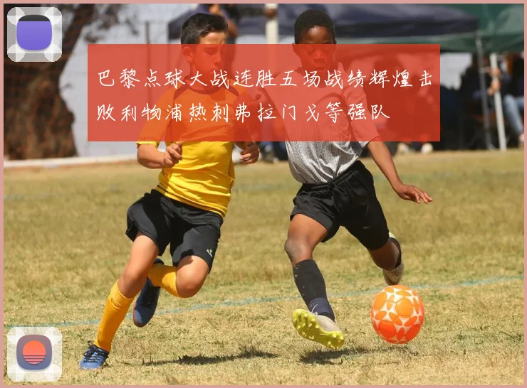 巴黎点球大战连胜五场战绩辉煌击败利物浦热刺弗拉门戈等强队