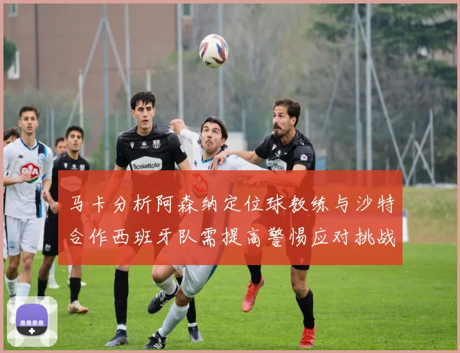 马卡分析阿森纳定位球教练与沙特合作西班牙队需提高警惕应对挑战