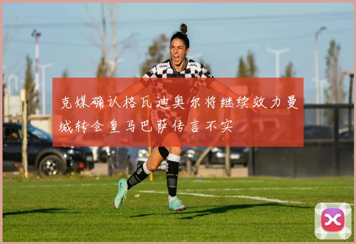 克媒确认格瓦迪奥尔将继续效力曼城转会皇马巴萨传言不实