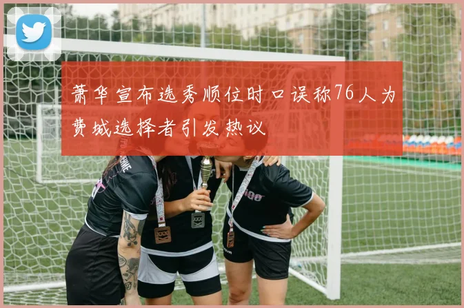 萧华宣布选秀顺位时口误称76人为费城选择者引发热议