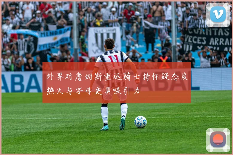 外界对詹姆斯重返骑士持怀疑态度热火与字母更具吸引力