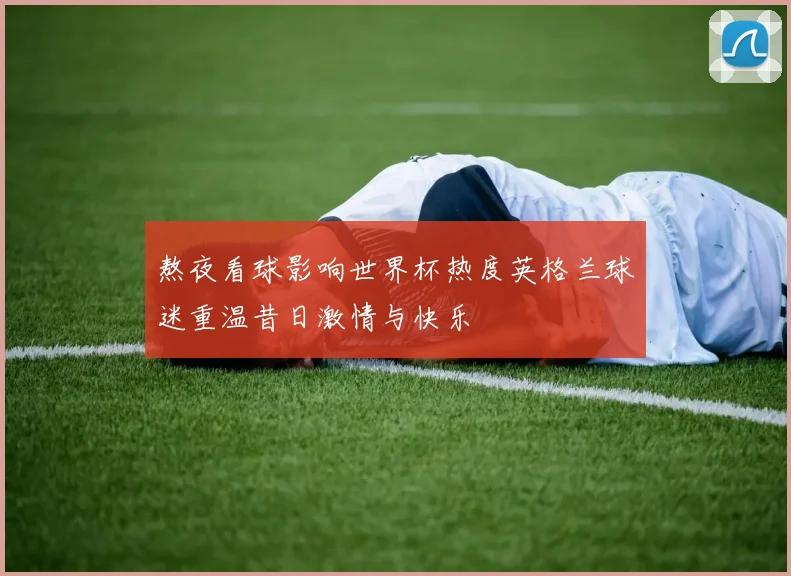 熬夜看球影响世界杯热度英格兰球迷重温昔日激情与快乐