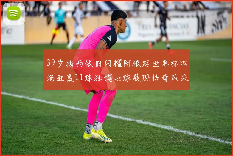 39岁梅西依旧闪耀阿根廷世界杯四场狂轰11球独揽七球展现传奇风采