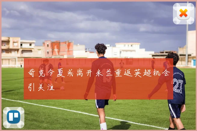 奇克今夏或离开米兰重返英超机会引关注