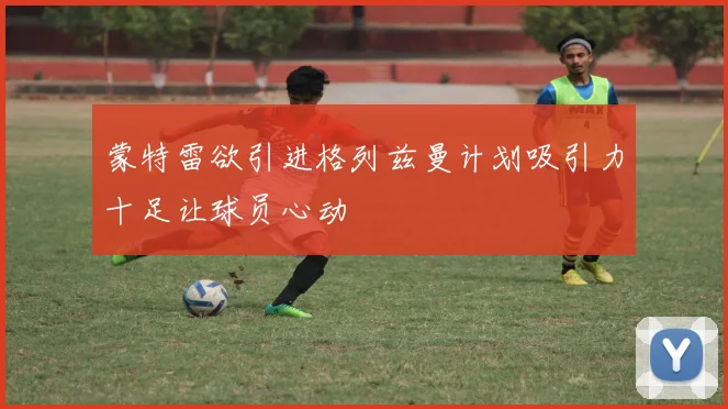 蒙特雷欲引进格列兹曼计划吸引力十足让球员心动