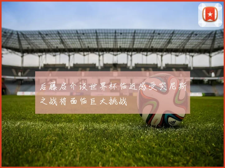 后藤启介谈世界杯临近感受突尼斯之战将面临巨大挑战